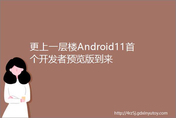 更上一层楼Android11首个开发者预览版到来